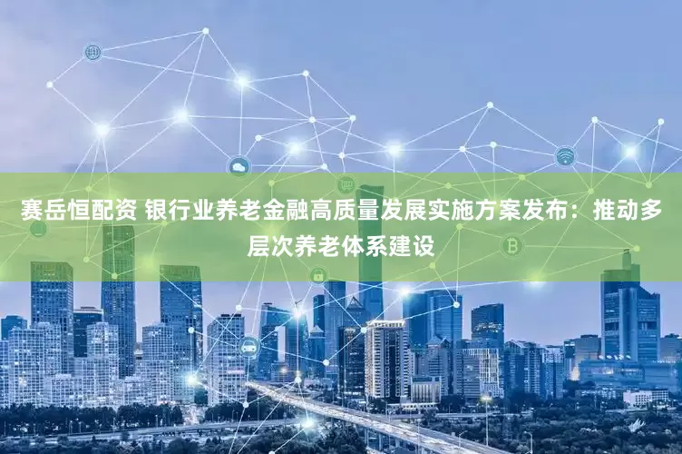 赛岳恒配资 银行业养老金融高质量发展实施方案发布：推动多层次养老体系建设