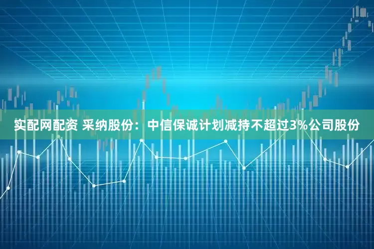 实配网配资 采纳股份：中信保诚计划减持不超过3%公司股份