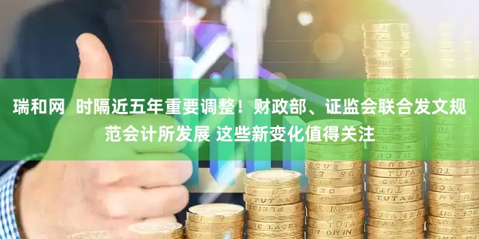 瑞和网  时隔近五年重要调整！财政部、证监会联合发文规范会计所发展 这些新变化值得关注