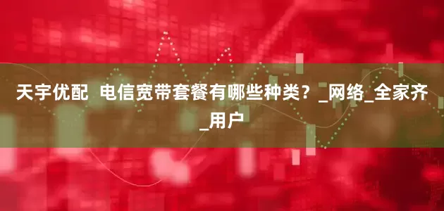 天宇优配  电信宽带套餐有哪些种类？_网络_全家齐_用户