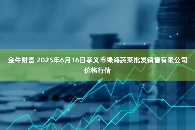金牛财富 2025年6月16日孝义市绿海蔬菜批发销售有限公司价格行情