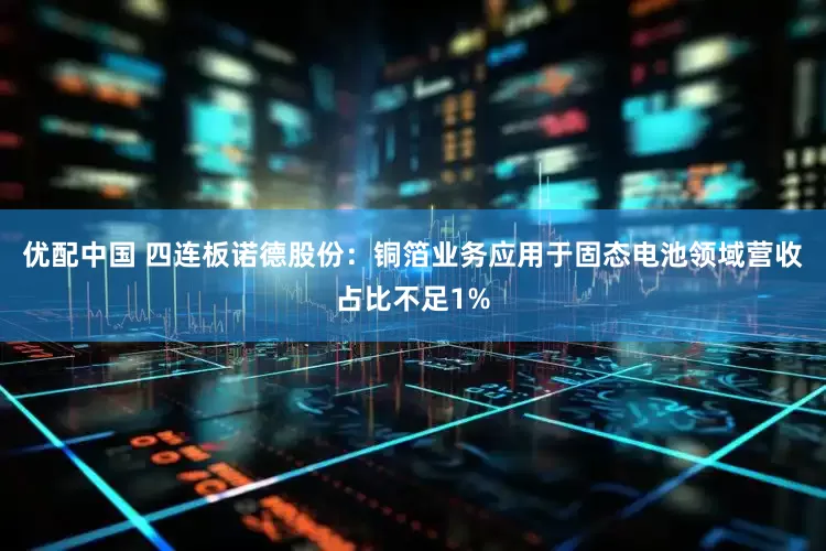 优配中国 四连板诺德股份：铜箔业务应用于固态电池领域营收占比不足1%