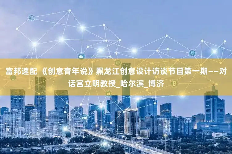 富邦速配 《创意青年说》黑龙江创意设计访谈节目第一期——对话宫立明教授_哈尔滨_博济