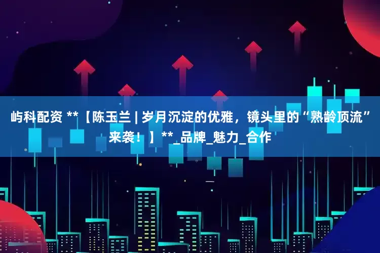 屿科配资 **【陈玉兰 | 岁月沉淀的优雅，镜头里的“熟龄顶流”来袭！】**_品牌_魅力_合作