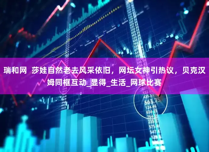 瑞和网  莎娃自然老去风采依旧，网坛女神引热议，贝克汉姆同框互动_显得_生活_网球比赛
