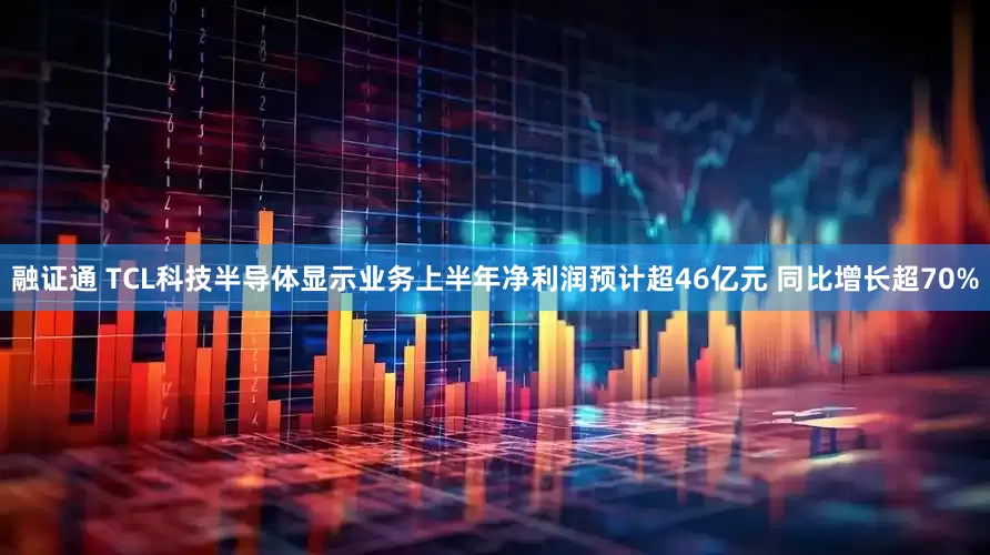 融证通 TCL科技半导体显示业务上半年净利润预计超46亿元 同比增长超70%