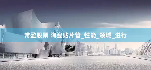 常盈股票 陶瓷贴片管_性能_领域_进行