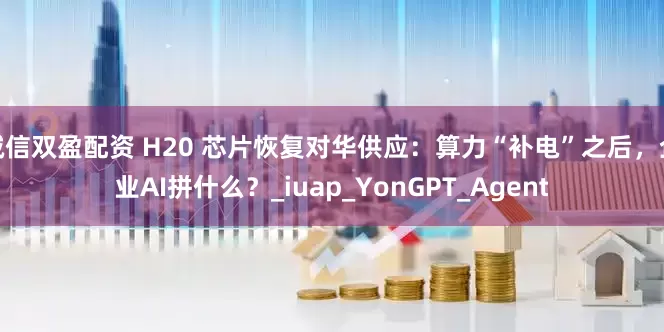 诚信双盈配资 H20 芯片恢复对华供应：算力“补电”之后，企业AI拼什么？_iuap_YonGPT_Agent