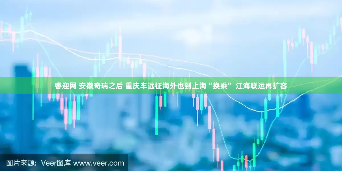 睿迎网 安徽奇瑞之后 重庆车远征海外也到上海“换乘” 江海联运再扩容