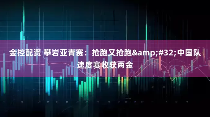 金控配资 攀岩亚青赛：抢跑又抢跑&#32;中国队速度赛收获两金