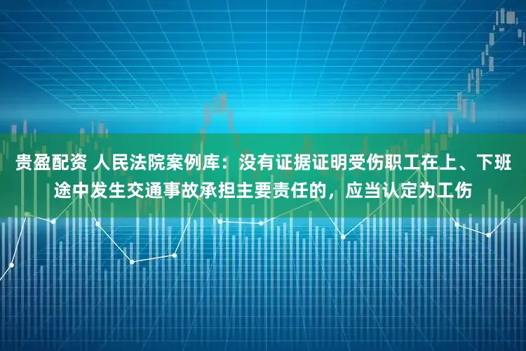 贵盈配资 人民法院案例库：没有证据证明受伤职工在上、下班途中发生交通事故承担主要责任的，应当认定为工伤