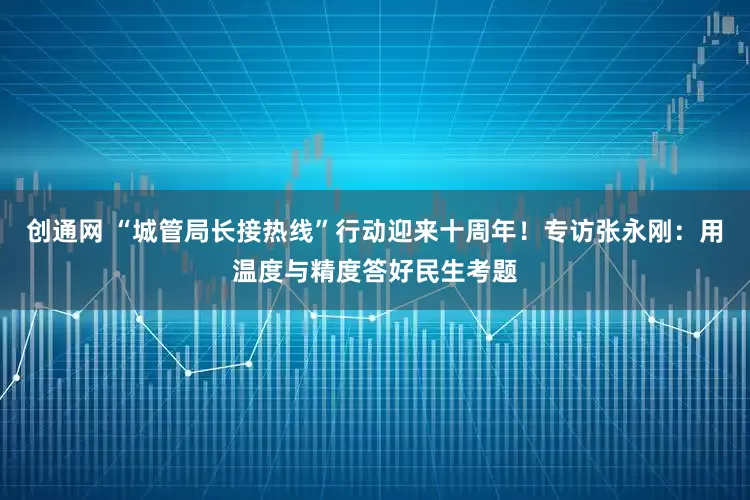 创通网 “城管局长接热线”行动迎来十周年！专访张永刚：用温度与精度答好民生考题
