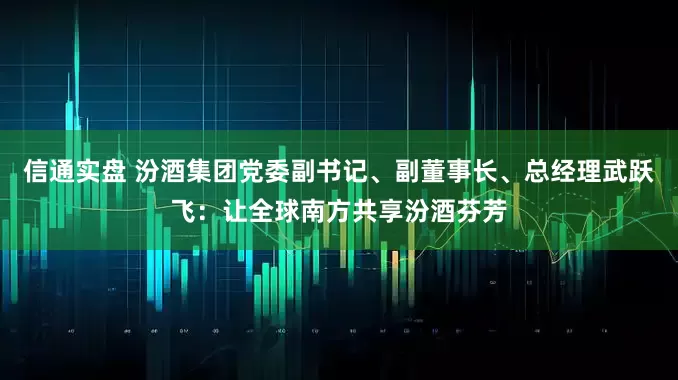 信通实盘 汾酒集团党委副书记、副董事长、总经理武跃飞:让全球南方共享汾酒芬芳