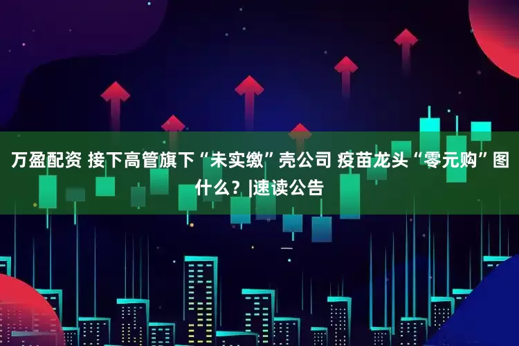 万盈配资 接下高管旗下“未实缴”壳公司 疫苗龙头“零元购”图什么？|速读公告